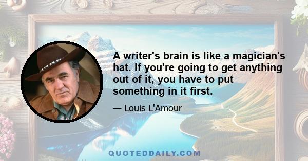 A writer's brain is like a magician's hat. If you're going to get anything out of it, you have to put something in it first.