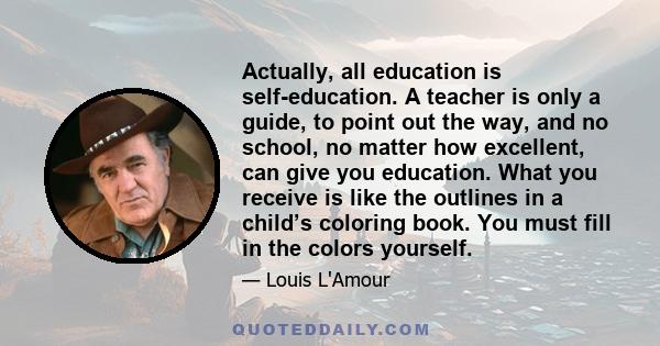 Actually, all education is self-education. A teacher is only a guide, to point out the way, and no school, no matter how excellent, can give you education. What you receive is like the outlines in a child’s coloring