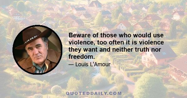 Beware of those who would use violence, too often it is violence they want and neither truth nor freedom.