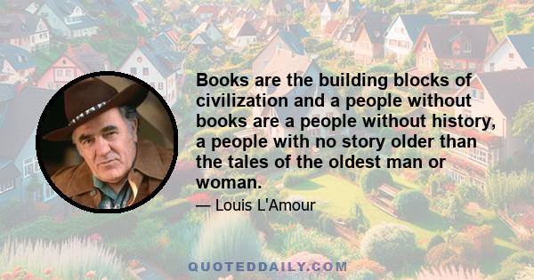 Books are the building blocks of civilization and a people without books are a people without history, a people with no story older than the tales of the oldest man or woman.