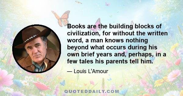 Books are the building blocks of civilization, for without the written word, a man knows nothing beyond what occurs during his own brief years and, perhaps, in a few tales his parents tell him.