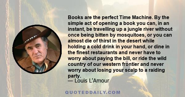 Books are the perfect Time Machine. By the simple act of opening a book you can, in an instant, be travelling up a jungle river without once being bitten by mosquitoes, or you can almost die of thirst in the desert