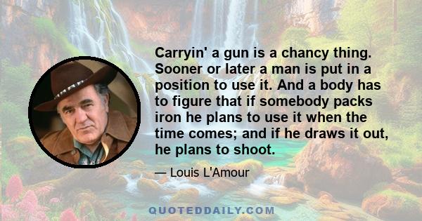 Carryin' a gun is a chancy thing. Sooner or later a man is put in a position to use it. And a body has to figure that if somebody packs iron he plans to use it when the time comes; and if he draws it out, he plans to