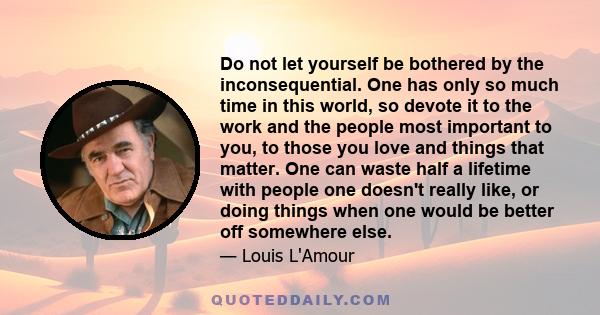 Do not let yourself be bothered by the inconsequential. One has only so much time in this world, so devote it to the work and the people most important to you, to those you love and things that matter. One can waste