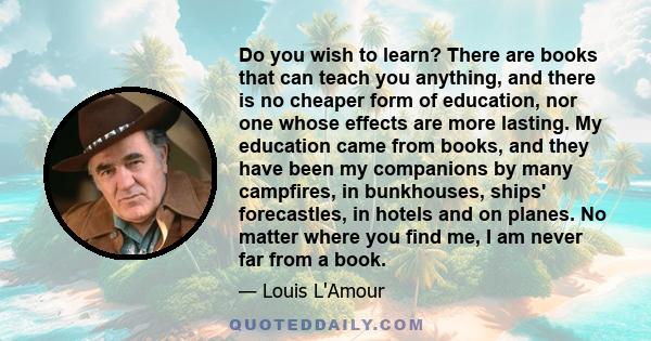 Do you wish to learn? There are books that can teach you anything, and there is no cheaper form of education, nor one whose effects are more lasting. My education came from books, and they have been my companions by