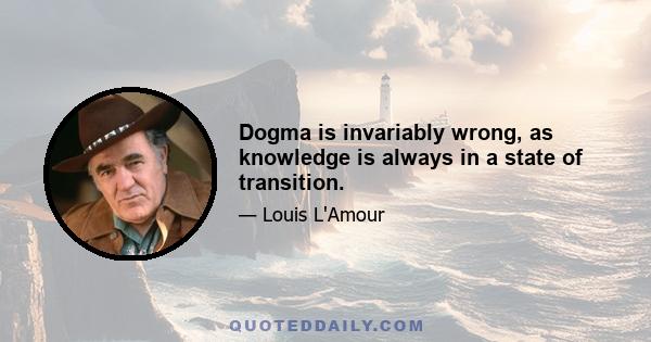 Dogma is invariably wrong, as knowledge is always in a state of transition.