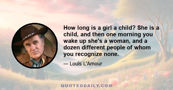 How long is a girl a child? She is a child, and then one morning you wake up she's a woman, and a dozen different people of whom you recognize none.