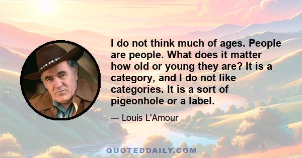 I do not think much of ages. People are people. What does it matter how old or young they are? It is a category, and I do not like categories. It is a sort of pigeonhole or a label.