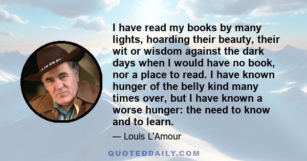 I have read my books by many lights, hoarding their beauty, their wit or wisdom against the dark days when I would have no book, nor a place to read. I have known hunger of the belly kind many times over, but I have