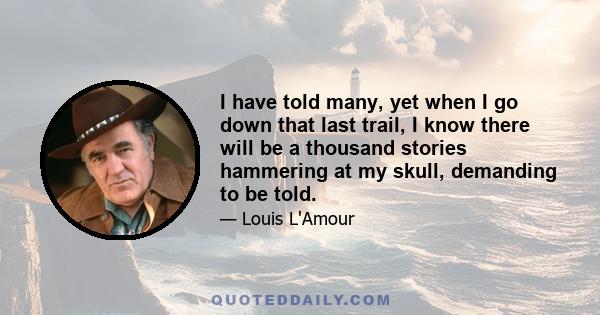 I have told many, yet when I go down that last trail, I know there will be a thousand stories hammering at my skull, demanding to be told.