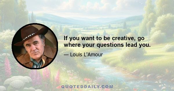 If you want to be creative, go where your questions lead you.