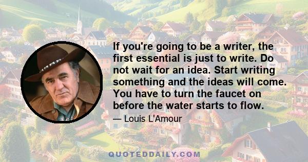 If you're going to be a writer, the first essential is just to write. Do not wait for an idea. Start writing something and the ideas will come. You have to turn the faucet on before the water starts to flow.