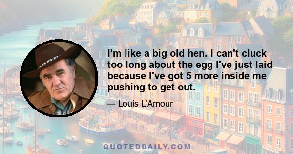 I'm like a big old hen. I can't cluck too long about the egg I've just laid because I've got 5 more inside me pushing to get out.