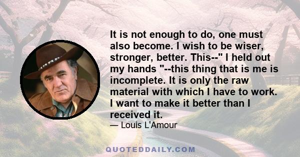 It is not enough to do, one must also become. I wish to be wiser, stronger, better. This-- I held out my hands --this thing that is me is incomplete. It is only the raw material with which I have to work. I want to make 