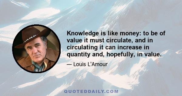 Knowledge is like money: to be of value it must circulate, and in circulating it can increase in quantity and, hopefully, in value.