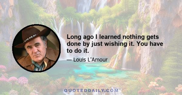 Long ago I learned nothing gets done by just wishing it. You have to do it.