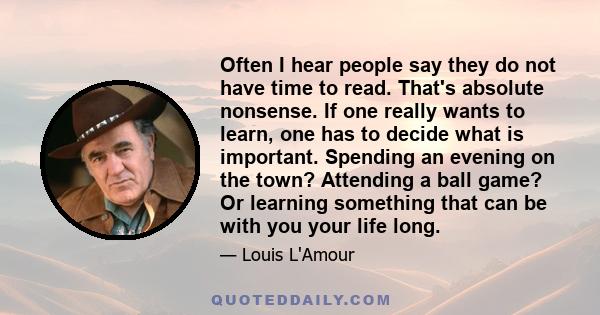 Often I hear people say they do not have time to read. That's absolute nonsense. If one really wants to learn, one has to decide what is important. Spending an evening on the town? Attending a ball game? Or learning