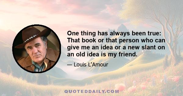 One thing has always been true: That book or that person who can give me an idea or a new slant on an old idea is my friend.