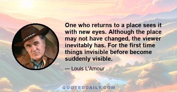 One who returns to a place sees it with new eyes. Although the place may not have changed, the viewer inevitably has. For the first time things invisible before become suddenly visible.