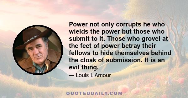 Power not only corrupts he who wields the power but those who submit to it. Those who grovel at the feet of power betray their fellows to hide themselves behind the cloak of submission. It is an evil thing.