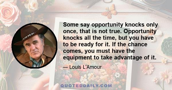 Some say opportunity knocks only once, that is not true. Opportunity knocks all the time, but you have to be ready for it. If the chance comes, you must have the equipment to take advantage of it.