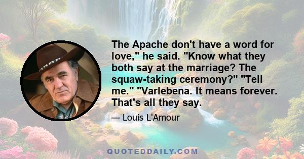 The Apache don't have a word for love, he said. Know what they both say at the marriage? The squaw-taking ceremony? Tell me. Varlebena. It means forever. That's all they say.