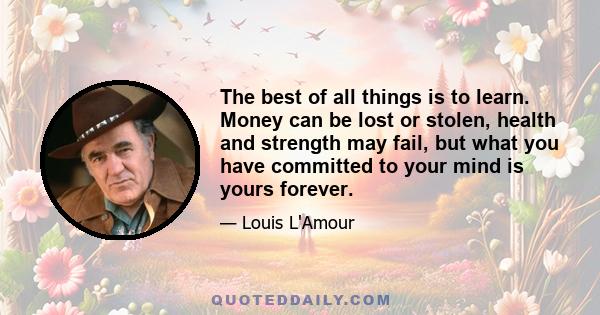 The best of all things is to learn. Money can be lost or stolen, health and strength may fail, but what you have committed to your mind is yours forever.