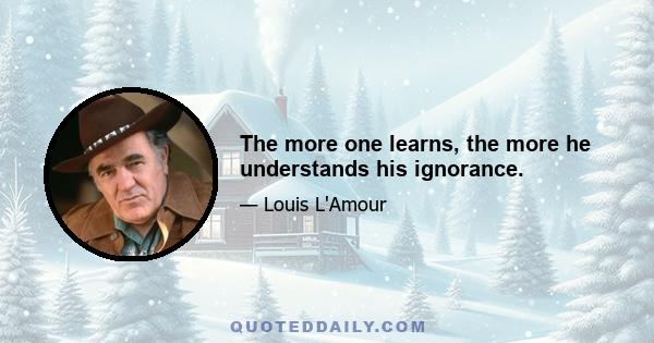 The more one learns, the more he understands his ignorance.