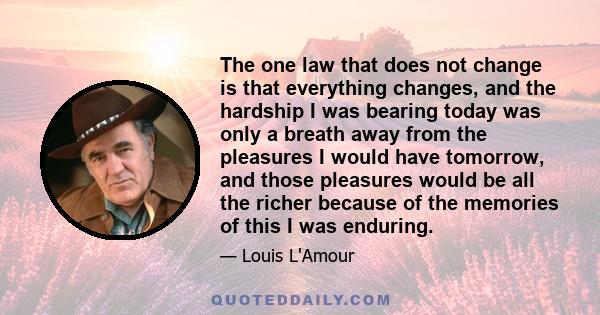 The one law that does not change is that everything changes, and the hardship I was bearing today was only a breath away from the pleasures I would have tomorrow, and those pleasures would be all the richer because of