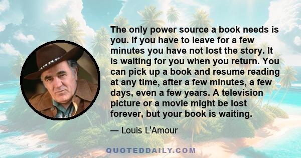 The only power source a book needs is you. If you have to leave for a few minutes you have not lost the story. It is waiting for you when you return. You can pick up a book and resume reading at any time, after a few