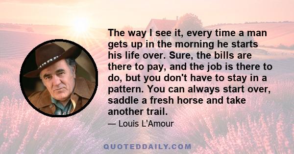 The way I see it, every time a man gets up in the morning he starts his life over. Sure, the bills are there to pay, and the job is there to do, but you don't have to stay in a pattern. You can always start over, saddle 