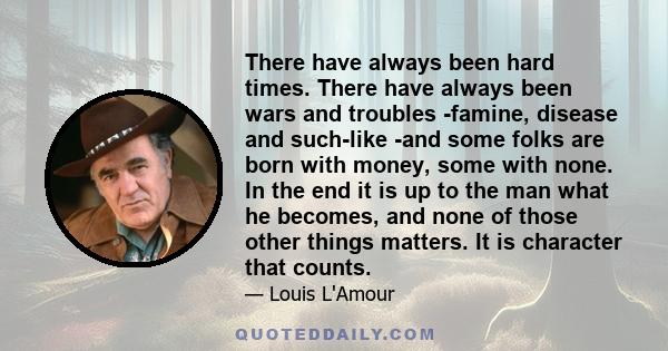 There have always been hard times. There have always been wars and troubles -famine, disease and such-like -and some folks are born with money, some with none. In the end it is up to the man what he becomes, and none of 