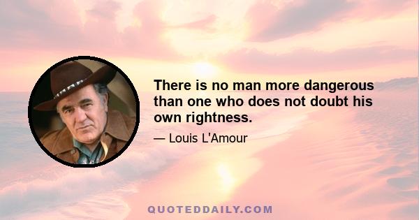 There is no man more dangerous than one who does not doubt his own rightness.