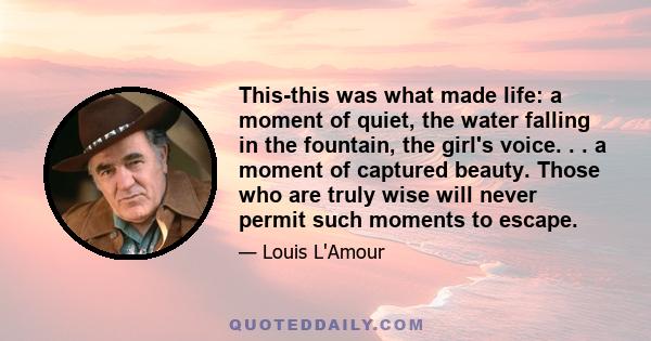 This-this was what made life: a moment of quiet, the water falling in the fountain, the girl's voice. . . a moment of captured beauty. Those who are truly wise will never permit such moments to escape.