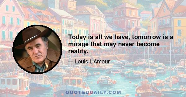 Today is all we have, tomorrow is a mirage that may never become reality.