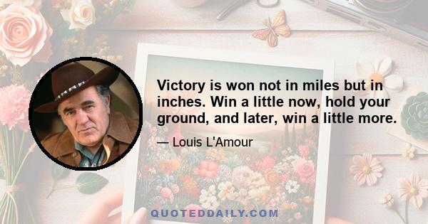 Victory is won not in miles but in inches. Win a little now, hold your ground, and later, win a little more.