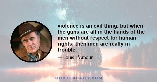 violence is an evil thing, but when the guns are all in the hands of the men without respect for human rights, then men are really in trouble.