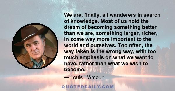 We are, finally, all wanderers in search of knowledge. Most of us hold the dream of becoming something better than we are, something larger, richer, in some way more important to the world and ourselves. Too often, the