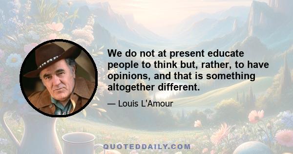 We do not at present educate people to think but, rather, to have opinions, and that is something altogether different.