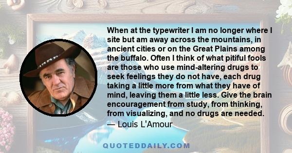 When at the typewriter I am no longer where I site but am away across the mountains, in ancient cities or on the Great Plains among the buffalo. Often I think of what pitiful fools are those who use mind-altering drugs