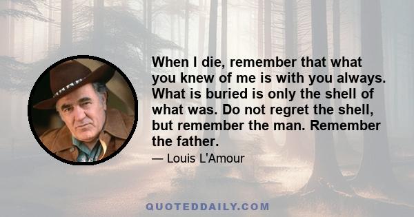 When I die, remember that what you knew of me is with you always. What is buried is only the shell of what was. Do not regret the shell, but remember the man. Remember the father.