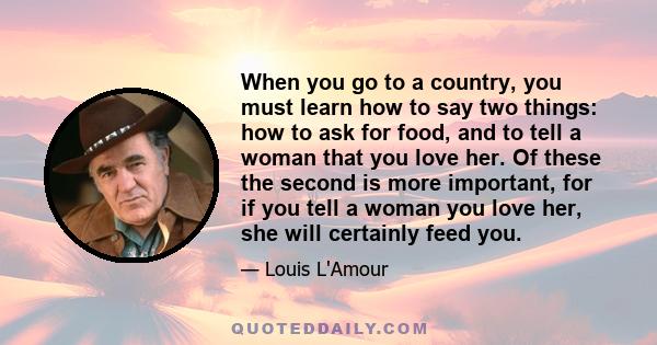 When you go to a country, you must learn how to say two things: how to ask for food, and to tell a woman that you love her. Of these the second is more important, for if you tell a woman you love her, she will certainly 