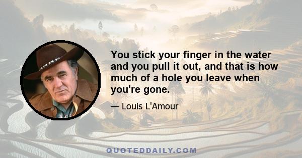 You stick your finger in the water and you pull it out, and that is how much of a hole you leave when you're gone.