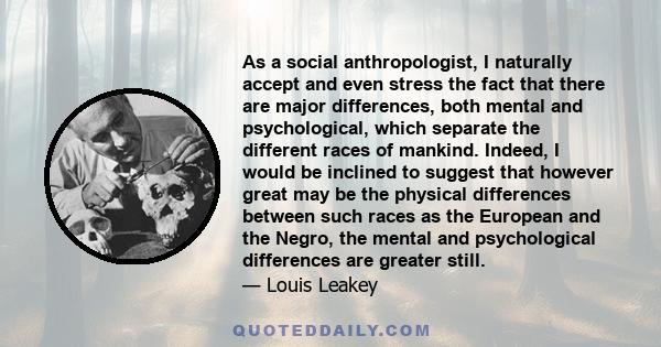 As a social anthropologist, I naturally accept and even stress the fact that there are major differences, both mental and psychological, which separate the different races of mankind. Indeed, I would be inclined to