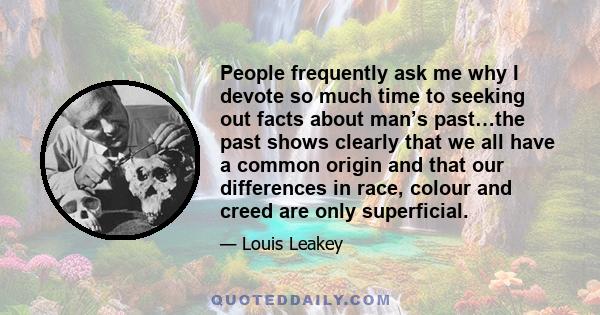 People frequently ask me why I devote so much time to seeking out facts about man’s past…the past shows clearly that we all have a common origin and that our differences in race, colour and creed are only superficial.