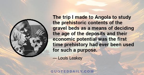 The trip I made to Angola to study the prehistoric contents of the gravel beds as a means of deciding the age of the deposits and their economic potential was the first time prehistory had ever been used for such a