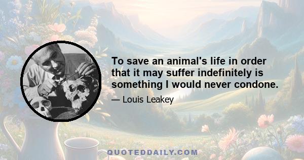 To save an animal's life in order that it may suffer indefinitely is something I would never condone.