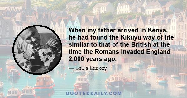 When my father arrived in Kenya, he had found the Kikuyu way of life similar to that of the British at the time the Romans invaded England 2,000 years ago.