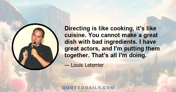 Directing is like cooking, it's like cuisine. You cannot make a great dish with bad ingredients. I have great actors, and I'm putting them together. That's all I'm doing.