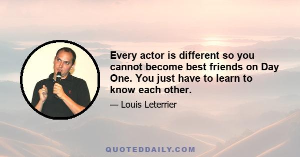 Every actor is different so you cannot become best friends on Day One. You just have to learn to know each other.